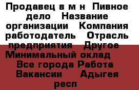 Продавец в м-н "Пивное дело › Название организации ­ Компания-работодатель › Отрасль предприятия ­ Другое › Минимальный оклад ­ 1 - Все города Работа » Вакансии   . Адыгея респ.